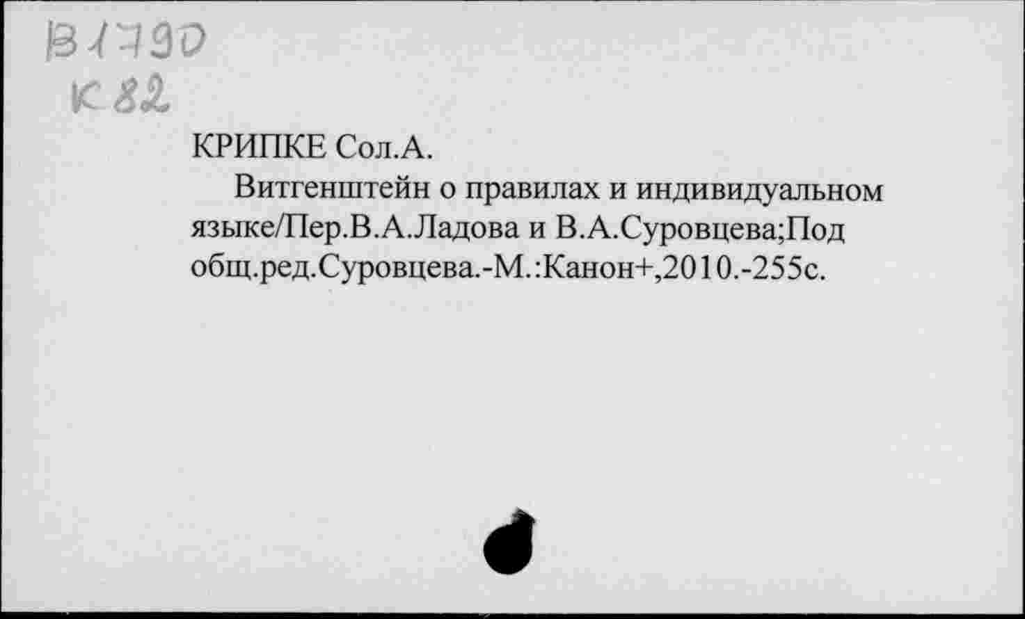 ﻿13-П30
КРИПКЕ Сол.А.
Витгенштейн о правилах и индивидуальном языке/Пер.В.А.Ладова и В.А.Суровцева;Под общ.ред.Суровцева.-М. :Канон+,2010.-255с.